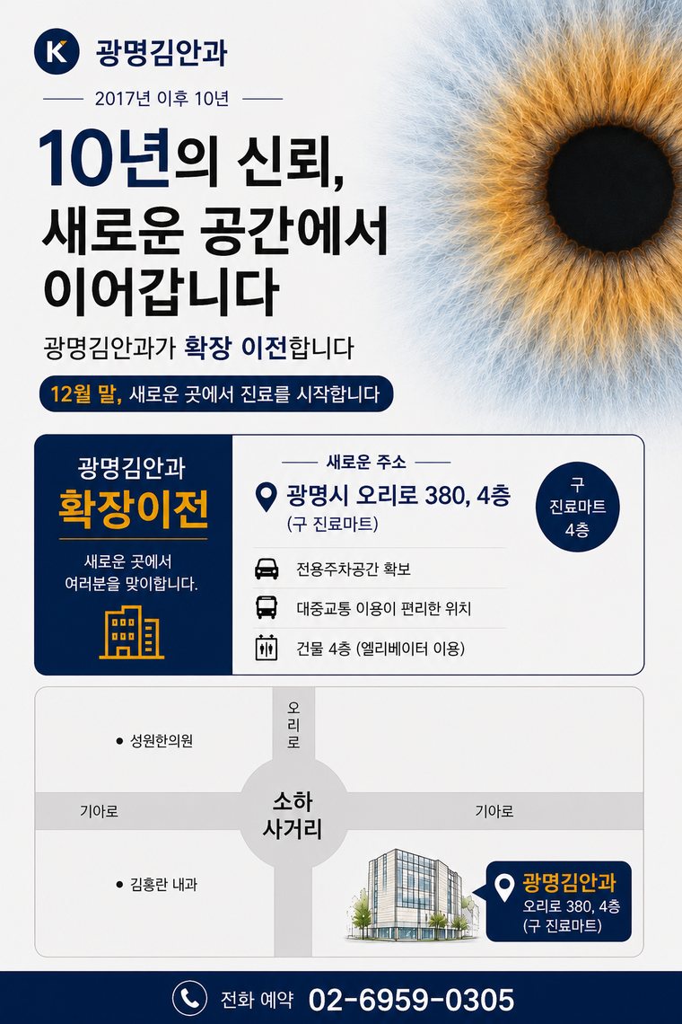 광명김안과 확장 이전 안내. 10년의 신뢰, 새로운 공간에서 이어갑니다. 12월 말부터 광명시 오리로 380, 4층(구 진료마트 자리, 소하사거리)에서 진료를 시작합니다. 전용 주차공간이 있고 대중교통 이용이 편리하며 엘리베이터로 4층까지 오실 수 있습니다. 전화 예약 02-6959-0305.
